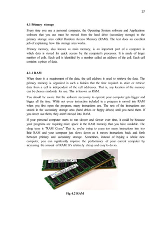 37
4.1 Primary storage
Every time you use a personal computer, the Operating System software and Applications
software that you use must be moved from the hard drive (secondary storage) to the
primary storage area called Random Access Memory (RAM). The text does an excellent
job of explaining how this storage area works.
Primary memory, also known as main memory, is an important part of a computer in
which data is stored for quick access by the computer's processor. It is made of larger
number of cells. Each cell is identified by a number called an address of the cell. Each cell
contains a piece of data.
4.1.1 RAM
When there is a requirement of the data, the cell address is used to retrieve the data. The
primary memory is organized in such a fashion that the time required to store or retrieve
data from a cell is independent of the cell addresses. That is, any location of the memory
can be chosen randomly for use. This is known as RAM.
You should be aware that the software necessary to operate your computer gets bigger and
bigger all the time. While not every instruction included in a program is moved into RAM
when you first open the program, many instructions are. The rest of the instructions are
stored in the secondary storage area (hard drives or floppy drives) until you need them. If
you never use them, they aren't moved into RAM.
If your personal computer starts to run slower and slower over time, it could be because
your programs are requiring more space in the RAM memory than you have available. The
slang term is "RAM Cram." That is, you're trying to cram too many instructions into too
little RAM and your computer just slows down as it moves instructions back and forth
between primary and secondary storage. Sometimes, instead of buying a whole new
computer, you can significantly improve the performance of your current computer by
increasing the amount of RAM. It's relatively cheap and easy to do so.
Fig 4.2 RAM
 
