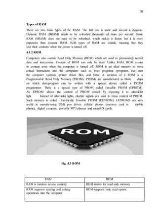 38
Types of RAM
There are two basic types of the RAM. The first one is static and second is dynamic.
Dynamic RAM (DRAM) needs to be refreshed thousands of times per second. Static
RAM (SRAM) does not need to be refreshed, which makes it faster; but it is more
expensive than dynamic RAM. Both types of RAM are volatile, meaning that they
lose their contents when the power is turned off.
4.1.2 ROM
Computers also contain Read Only Memory (ROM) which are used to permanently record
data and instructions. Content of ROM can only be read. Unlike RAM, ROM retains
its content even when the computer is turned off. ROM is an ideal memory to store
critical instructions into the computers such as boot programs (programs that start
the computer system), printer driver files, and fonts. A variation of a ROM is a
Programmable Read Only Memory (PROM). PROMs are manufactured as blank chips
on which data/program can be written with a special device called a PROM
programmer. There is a special type of PROM called Erasable PROM (EPROM).
An EPROM allows the content of PROM erased by exposing it to ultraviolet
light. Instead of ultraviolet lights, electric signals are used to erase content of PROM.
Such memory is called Electrically Erasable PROM (EEPROM). EEPROMS are very
useful in manufacturing USB pen drives, cellular phones (memory card in mobile
phone), digital cameras, portable MP3 players and microSD cards.
Fig. 4.3 ROM
RAM ROM
RAM is random access memory. ROM stands for read only memory.
RAM supports reading and writing
operations into the computer.
ROM supports only read option.
 
