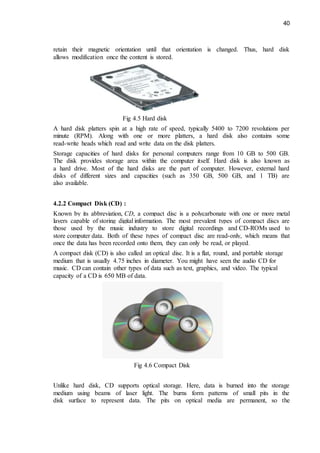 40
retain their magnetic orientation until that orientation is changed. Thus, hard disk
allows modification once the content is stored.
Fig 4.5 Hard disk
A hard disk platters spin at a high rate of speed, typically 5400 to 7200 revolutions per
minute (RPM). Along with one or more platters, a hard disk also contains some
read-write heads which read and write data on the disk platters.
Storage capacities of hard disks for personal computers range from 10 GB to 500 GB.
The disk provides storage area within the computer itself. Hard disk is also known as
a hard drive. Most of the hard disks are the part of computer. However, external hard
disks of different sizes and capacities (such as 350 GB, 500 GB, and 1 TB) are
also available.
4.2.2 Compact Disk (CD) :
Known by its abbreviation, CD, a compact disc is a polycarbonate with one or more metal
layers capable of storing digital information. The most prevalent types of compact discs are
those used by the music industry to store digital recordings and CD-ROMs used to
store computer data. Both of these types of compact disc are read-only, which means that
once the data has been recorded onto them, they can only be read, or played.
A compact disk (CD) is also called an optical disc. It is a flat, round, and portable storage
medium that is usually 4.75 inches in diameter. You might have seen the audio CD for
music. CD can contain other types of data such as text, graphics, and video. The typical
capacity of a CD is 650 MB of data.
Fig 4.6 Compact Disk
Unlike hard disk, CD supports optical storage. Here, data is burned into the storage
medium using beams of laser light. The burns form patterns of small pits in the
disk surface to represent data. The pits on optical media are permanent, so the
 