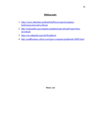 42
Bibliography
1. https://www.slideshare.net/KarlJohnPiocos/reportcomputer-
hardwaresystem-and-software
2. http://studymafia.org/computer-peripheral-ppt-and-pdf-report-free-
download/
3. https://en.wikipedia.org/wiki/Peripheral
4. http://smallbusiness.chron.com/types-computer-peripherals-54883.html
Thank you!
 