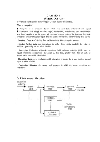 1
CHAPTER 1
INTRODUCTION
A computer words comes from ‘compute’, which means ‘to calculate’.
What is computer?
omputer is an electronic device, which can deal both arithmetical and logical
operation. Even though the size, shape, performance, reliability and cost of computers
have been changing over the years. All computer systems perform the following five basic
operations for converting raw input data into useful information and presenting it to a user:
• Inputting Process of entering data and instructions into a computer system.
• Storing Saving data and instructions to make them readily available for initial or
additional processing as and when required.
• Processing Performing arithmetic operations (add, subtract, multiply, divide etc.) or
logical operations (comparisons like equal to, less than, greater than, etc.) on data to
convert them into useful information.
• Outputting Process of producing useful information or results for a user, such as printed
report or visual display.
• Controlling Directing the manner and sequence in which the above operations are
performed.
Fig 1 Basic computer Operations
C
 