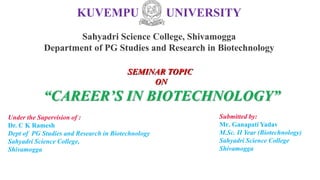KUVEMPU UNIVERSITY
Sahyadri Science College, Shivamogga
Department of PG Studies and Research in Biotechnology
Under the Supervision of :
Dr. C K Ramesh
Dept of PG Studies and Research in Biotechnology
Sahyadri Science College,
Shivamogga
Submitted by:
Mr. Ganapati Yadav
M.Sc. II Year (Biotechnology)
Sahyadri Science College
Shivamogga
SEMINAR TOPIC
ON
“CAREER’S IN BIOTECHNOLOGY”
 