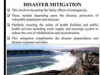 DISASTER MITIGATION
13
 This involves lessening the likely effects of emergencies.
 These include depending upon the disaster, protection of
vulnerable population and structure.
 Similarly ensuring the safety of health facilities and public
health services including water supply and sewerage system to
reduce the cost of rehabilitation and reconstruction.
 This mitigation compliments the disaster preparedness and
disaster response activities.
 