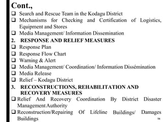 Cont.,
of Logistics,
 Search and Rescue Team in the Kodagu District
 Mechanisms for Checking and Certification
Equipment and Stores
 Media Management/ Information Dissemination
2. RESPONSE AND RELIEF MEASURES
 Response Plan
 Response Flow Chart
 Warning & Alert
 Media Management/ Coordination/ Information Dissémination
 Media Release
 Relief – Kodagu District
3. RECONSTRUCTIONS, REHABILITATION AND
RECOVERY MEASURES
 Relief And Recovery Coordination
ManagementAuthority
By District Disaster
Buildings/ Reconstruction/Repairing Of Lifeline
Buildings
Damages
16
 