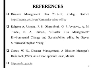 REFERENCES
21
 Disaster Management Plan 2017-18, Kodagu District,
https://ndma.gov.in/en/Karnataka-sdma-office
 Raheem A. Usman., F. B. Olorunfemi., G. P. Awotayo., A. M.
Tunde., B. A. Usman., “Disaster Risk Management”
Environmental Change and Sustainability, edited by Steven
Silvern and Stephan Young
 Carter, W. N., Disaster Management, A Disaster Manager’s
Handbook(1992), Asia Development House, Manila.
 http://nidm.gov.in
 