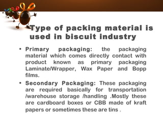 Type of packing material is
used in biscuit industry
• Primary packaging: the packaging
material which comes directly contact with
product known as primary packaging
Laminate/Wrapper, Wax Paper and Bopp
films.
• Secondary Packaging: These packaging
are required basically for transportation
/warehouse storage /handling .Mostly these
are cardboard boxes or CBB made of kraft
papers or sometimes these are tins .
 
