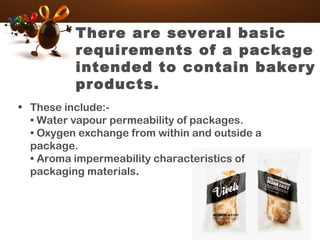 There are several basic
requirements of a package
intended to contain bakery
products.
• These include:-
• Water vapour permeability of packages.
• Oxygen exchange from within and outside a
package.
• Aroma impermeability characteristics of
packaging materials.
 
