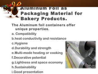 Aluminum Foil as
Packaging Material for
Bakery Products.
The Aluminum foil containers offer
unique properties.
a. Compatibility
b.heat conductivity and resistance
c.Hygiene
d.Durability and strength
e.Multi-mode heating or cooking
f.Decorative potential
g.Lightness and space economy
h.Sustainability
i.Good presentation
 