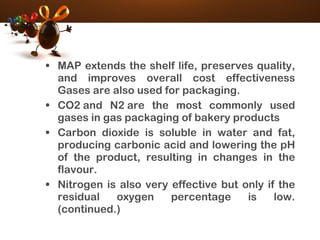 • MAP extends the shelf life, preserves quality,
and improves overall cost effectiveness
Gases are also used for packaging.
• CO2 and N2 are the most commonly used
gases in gas packaging of bakery products
• Carbon dioxide is soluble in water and fat,
producing carbonic acid and lowering the pH
of the product, resulting in changes in the
flavour.
• Nitrogen is also very effective but only if the
residual oxygen percentage is low.
(continued.)
 