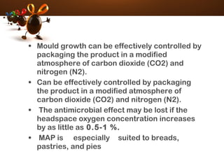 • Mould growth can be effectively controlled by
packaging the product in a modified
atmosphere of carbon dioxide (CO2) and
nitrogen (N2).
• Can be effectively controlled by packaging
the product in a modified atmosphere of
carbon dioxide (CO2) and nitrogen (N2).
• The antimicrobial effect may be lost if the
headspace oxygen concentration increases
by as little as 0.5-1 %.
• MAP is especially suited to breads,
pastries, and pies
 