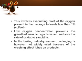 • This involves evacuating most of the oxygen
present in the package to levels less than 1%
(vol/vol).
• Low oxygen concentration prevents the
growth of aerobic organisms and reduces the
rate of oxidative rancidity.
• In the baking industry vacuum packaging is
however not widely used because of the
crushing effect it has on products.
 
