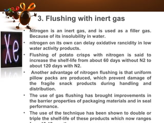 3. Flushing with inert gas
• Nitrogen is an inert gas, and is used as a filler gas.
Because of its insolubility in water.
• nitrogen on its own can delay oxidative rancidity in low
water activity products.
• Flushing of potato crisps with nitrogen is said to
increase the shelf-life from about 60 days without N2 to
about 120 days with N2.
• Another advantage of nitrogen flushing is that uniform
pillow packs are produced, which prevent damage of
the fragile snack products during handling and
distribution.
• The use of gas flushing has brought improvements in
the barrier properties of packaging materials and in seal
performance.
• The use of the technique has been shown to double or
triple the shelf-life of these products which now ranges
 