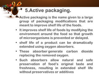 5.Active packaging.
• Active packaging is the name given to a large
group of packaging modifications that are
meant to improve shelf life of the foods.
• It improves shelf life of foods by modifying the
environment around the food so that growth
of microorganisms is prevented or delayed.
• shelf life of a product can be dramatically
extended using oxygen absorbers.
• These absorber generate carbon dioxide
replacing the removed oxygen.
• Such absorbers allow natural and safe
preservation of food’s original taste and
freshness, resulting in extended shelf life
without preservatives or additives
 