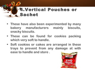 4.Vertical Pouches or
Sachet
• These have also been experimented by many
bakery manufacturers mainly biscuits,
snacky biscuits.
• These can be found for cookies packing
which very soft to handle.
• Soft cookies or cakes are arranged in these
trays to prevent from any damage at with
ease to handle and store .
 