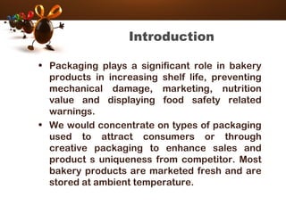 Introduction
• Packaging plays a significant role in bakery
products in increasing shelf life, preventing
mechanical damage, marketing, nutrition
value and displaying food safety related
warnings.
• We would concentrate on types of packaging
used to attract consumers or through
creative packaging to enhance sales and
product s uniqueness from competitor. Most
bakery products are marketed fresh and are
stored at ambient temperature.
 