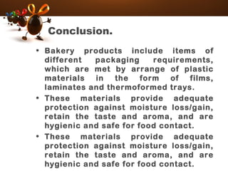 Conclusion.
• Bakery products include items of
different packaging requirements,
which are met by arrange of plastic
materials in the form of films,
laminates and thermoformed trays.
• These materials provide adequate
protection against moisture loss/gain,
retain the taste and aroma, and are
hygienic and safe for food contact.
• These materials provide adequate
protection against moisture loss/gain,
retain the taste and aroma, and are
hygienic and safe for food contact.
 