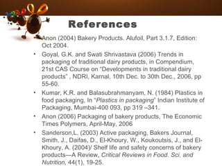 References
• Anon (2004) Bakery Products. Alufoil, Part 3.1.7, Edition:
Oct 2004.
• Goyal, G.K. and Swati Shrivastava (2006) Trends in
packaging of traditional dairy products, in Compendium,
21st CAS Course on “Developments in traditional dairy
products” , NDRI, Karnal, 10th Dec. to 30th Dec., 2006, pp
55-60.
• Kumar, K.R. and Balasubrahmanyam, N. (1984) Plastics in
food packaging, In “Plastics in packaging” Indian Institute of
Packaging, Mumbai-400 093, pp 319 –341.
• Anon (2006) Packaging of bakery products, The Economic
Times Polymers, April-May, 2006
• Sanderson,L. (2003) Active packaging, Bakers Journal,
Smith, J., Daifas, D., El-Khoury, W., Koukoutsis, J., and El-
Khoury, A. (2004)/ Shelf life and safety concerns of bakery
products—A Review, Critical Reviews in Food. Sci. and
Nutrition, 44(1), 19-25.
 