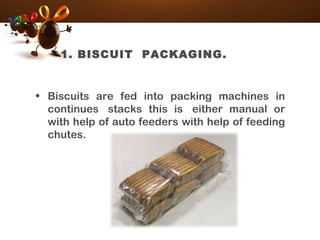 1. BISCUIT PACKAGING.
• Biscuits are fed into packing machines in
continues  stacks this is  either manual or
with help of auto feeders with help of feeding
chutes.
 
