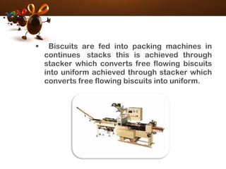 • Biscuits are fed into packing machines in
continues  stacks this is achieved through
stacker which converts free flowing biscuits
into uniform achieved through stacker which
converts free flowing biscuits into uniform.
 
