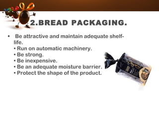 2.BREAD PACKAGING.
• Be attractive and maintain adequate shelf-
life.
• Run on automatic machinery.
• Be strong.
• Be inexpensive.
• Be an adequate moisture barrier.
• Protect the shape of the product.
 
