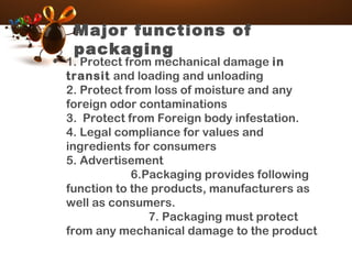 Major functions of
packaging
• 1. Protect from mechanical damage in
transit and loading and unloading
2. Protect from loss of moisture and any
foreign odor contaminations
3.  Protect from Foreign body infestation.
4. Legal compliance for values and
ingredients for consumers
5. Advertisement
6.Packaging provides following
function to the products, manufacturers as
well as consumers.
7. Packaging must protect
from any mechanical damage to the product
 