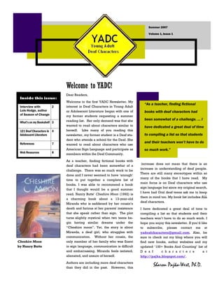Summer 2007

                                                                                Volume 1, Issue 1




                            Welcome to YADC!
                            Dear Readers,
 Inside this issue:
                            Welcome to the first YADC Newsletter. My
                                                                             “As a teacher, finding fictional
                            interest in Deaf Characters in Young Adult
 Interview with      2
 Lois Hodge, author         or Adolescent Literature began with one of       books with deaf characters had
 of Season of Change        my former students requesting a summer
                                                                             been somewhat of a challenge. … I
                            reading list. Her only demand was that she
 What’s on my Bookshelf 3
                            wanted to read about characters similar to       have dedicated a great deal of time
                            herself. Like many of you reading this
 121 Deaf Characters in 4
                                                                             to compiling a list so that students
 Adolescent Literature      newsletter, my former student is a Deaf stu-
                            dent who attends a school for the Deaf. She
                                                                             and their teachers won’t have to do
 References            7    wanted to read about characters who use
                            American Sign Language and participate as        so much work.”
 Web Resources         8    members within the Deaf Community.

                            As a teacher, finding fictional books with
                                                                            increase does not mean that there is an
                            deaf characters had been somewhat of a
                                                                           increase in understanding of deaf people.
                            challenge. There was so much work to be
                                                                           There are still many stereotypes within so
                            done and I never seemed to have „enough‟
                                                                           many of the books that I have read. My
                            time to put together a complete list of
                                                                           main focus is on Deaf characters who use
                            books. I was able to recommend a book
                                                                           sign language but since my original search,
                            that I thought would be a good summer
                                                                           I have had Oral deaf teens ask me to keep
                            read. Nancy Butts‟ Cheshire Moon (1992) is
                                                                           them in mind too. My book list includes ALL
                            a charming book about a 13-year-old
                                                                           deaf characters.
                            Miranda who is saddened by her cousin‟s
                            death and furious at her parents' insistence   I have dedicated a great deal of time to
                            that she speak rather than sign. The plot      compiling a list so that students and their
                            turns slightly mystical when two teens be-     teachers won‟t have to do so much work. I
                            gin having similar dreams under the            hope you enjoy this newsletter. If you‟d like
                            “Cheshire moon”. Yet, the story is about       to subscribe, please contact me at
                            Miranda, a deaf girl, who struggles with       yadeafcharacters@gmail.com. Also, be
                            communication. Without her cousin, the         sure to check out my blog where you will
Cheshire Moon               only member of her family who was fluent       find new books, author websites and my
                            in sign language, communication is difficult
by Nancy Butts                                                             updated „100+ Books And Counting‟ list of
                            and embarrassing. Miranda feels isolated,      Deaf         characters                   at
                            alienated, and unsure of herself.              http://pajka.blogspot.com/.
                            Authors are including more deaf characters
                                                                                   Sharon Pajka-West, Ph.D.
                            than they did in the past. However, this