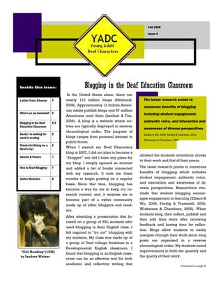 Fall 2008

                                                                               Issue 6




                                          Blogging in the Deaf Education Classroom
Inside this issue:

                                In the United States alone, there are
                                                                            The latest research points to
                               nearly 113 million blogs (Helmond,
                         2
Letter from Sharon
                               2008). Approximately 12 million Ameri-       numerous benefits of blogging
                               can adults publish blogs and 57 million
What’s on my bookshelf 3                                                    including student engagement,
                               Americans read them (Lenhart & Fox,
                               2006). A blog is a website where en-         authentic voice, and interaction and
Blogging in the Deaf     4-5
                               tries are typically displayed in reverse
Education Classroom
                                                                            awareness of diverse perspectives
                               chronological order. The purpose of
Books I’m looking for-   6                                                  Ellison & Wu, 2008; Ferdig & Trammell, 2004;
                               blogs ranges from personal interest to
ward to reading
                                                                            Wickerson & Chambers, 2006
                               public forum.
Thanks for Giving me a   6
                               When I started my Deaf Characters
Head’s Up!
                               blog in 2007, I did not plan to become a
                                                                          allowed the students immediate access
                         7
Awards & Honors                “blogger” nor did I have any plans for
                                                                          to their work and that of their peers.
                               my blog. I simply opened an account
                                                                          The latest research points to numerous
How to Start Blogging    7     and added a list of books connected
                                                                          benefits of blogging which includes
                               with my research. It took me three
                                                                          student engagement, authentic voice,
                               months to begin posting on a regular
Author Websites          8
                                                                          and interaction and awareness of di-
                               basis. Since that time, blogging has
                                                                          verse perspectives. Researchers con-
                               become a way for me to keep my re-
                                                                          clude that student blogging encour-
                               search current; and, it enables me to
                                                                          ages engagement in learning (Ellison &
                               become part of a cyber community
                                                                          Wu, 2008; Ferdig & Trammell, 2004;
                               made up of other bloggers and read-
                                                                          Wickerson & Chambers, 2006). When
                               ers.
                                                                          students blog, they collect, publish and
                               After attending a presentation that fo-
                                                                          then edit their work after receiving
                               cused on a group of ESL students who
                                                                          feedback and having time for reflec-
                               used blogging in their English class, I
                                                                          tion. Blogs allow students to easily
                               felt inspired to “try out” blogging with
                                                                          navigate through their work since blog
                               my students. My class was made up of
                                                                          posts are organized in a reverse
                               a group of Deaf college freshmen in a
                                                                          chronological order. My students noted
                               Developmental English classroom. I
                                                                          improvements in both the quantity and
quot;Girl Readingquot;(1938)
                               found that blogging in an English class-
                                                                          the quality of their work.
by Isadore Weiner
                               room can be an effective tool for both
                               academic and reflective writing that                                       (Continued on page 4)
 