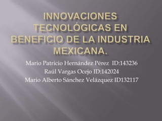 Innovaciones TECNOLÓGICAS en beneficio de la industria MEXICANA. Mario Patricio Hernández Pérez  ID:143236 Raúl Vargas Ocejo ID:142024 Mario Alberto Sánchez Velázquez ID132117 