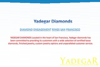 YADEGAR DIAMONDS Located in the heart of San Francisco, Yadegar diamonds has
been committed to providing its customers with a wide selection of certified loose
diamonds, finished jewelry, custom jewelry options and unparalleled customer service.
 