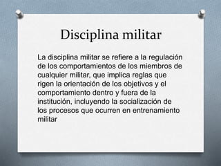 Disciplina militar 
La disciplina militar se refiere a la regulación 
de los comportamientos de los miembros de 
cualquier militar, que implica reglas que 
rigen la orientación de los objetivos y el 
comportamiento dentro y fuera de la 
institución, incluyendo la socialización de 
los procesos que ocurren en entrenamiento 
militar 
 