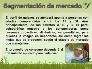 El perfil de quienes se atenderá apunta a personas con
edades comprendidas entre los 15 y 60 años
principalmente, de los estratos A, B y C. El perfil
psicográfico muestra a los consumidores como
personas proactivas, dinámicas, vanguardistas, para
quienes la imagen es importante, así como lograr las
metas que se proponen, según el estudio de mercado
que manejamos.
El promedio de consumo dependerá al
tratamiento aplicado para cada caso.
 