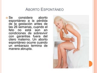 ABORTO ESPONTÁNEO
 Se considera aborto
espontáneo a la pérdida
de la gestación antes de
las 26 semanas, cuando el
feto no está aún en
condiciones de sobrevivir
con garantías fuera del
útero materno. Un aborto
espontáneo ocurre cuando
un embarazo termina de
manera abrupta.
 