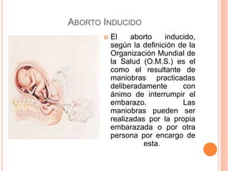  El aborto inducido,
según la definición de la
Organización Mundial de
la Salud (O.M.S.) es el
como el resultante de
maniobras practicadas
deliberadamente con
ánimo de interrumpir el
embarazo. Las
maniobras pueden ser
realizadas por la propia
embarazada o por otra
persona por encargo de
esta.
ABORTO INDUCIDO
 