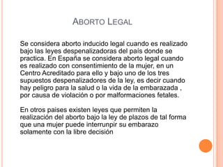Se considera aborto inducido legal cuando es realizado
bajo las leyes despenalizadoras del país donde se
practica. En España se considera aborto legal cuando
es realizado con consentimiento de la mujer, en un
Centro Acreditado para ello y bajo uno de los tres
supuestos despenalizadores de la ley, es decir cuando
hay peligro para la salud o la vida de la embarazada ,
por causa de violación o por malformaciones fetales.
En otros paises existen leyes que permiten la
realización del aborto bajo la ley de plazos de tal forma
que una mujer puede interrunpir su embarazo
solamente con la libre decisión
ABORTO LEGAL
 