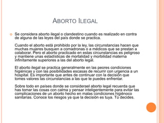 ABORTO ILEGAL
 Se considera aborto ilegal o clandestino cuando es realizado en contra
de alguna de las leyes del país donde se practica.
Cuando el aborto está prohibido por la ley, las circunstancias hacen que
muchas mujeres busquen a comadronas o a médicos que se prestan a
colaborar. Pero el aborto practicado en estas circunstancias es peligroso
y mantiene unas estadísticas de mortalidad y morbilidad materna
infinítamente superiores a las del aborto legal.
El aborto ilegal se practica generalmente en las peores condiciones
higiénicas y con las posibilidades escasas de recurrir con urgencia a un
hospital. Es importante que antes de continuar con la decisión que
tomes valores las circunstancias a las que te puedes enfrentar.
Sobre todo en países donde se considerael aborto legal recuerda que
has tomar las cosas con calma y pensar inteligentemente para evitar las
complicaciones de un aborto hecho en malas condiciones higiénoco
sanitarias. Conoce los riesgos ya que la decisión es tuya. Tú decides.
 