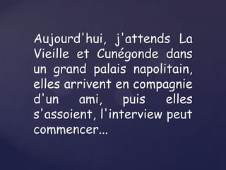 Aujourd'hui, j'attends La
Vieille et Cunégonde dans
un grand palais napolitain,
elles arrivent en compagnie
d'un
ami,
puis
elles
s'assoient, l'interview peut
commencer...

 