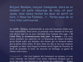 Bonjour Madame, bonjour Cunégonde; alors en ce
moment, on parle beaucoup de vous, et pour
cause, vous venez toutes les deux de sortir un
livre, « Nous les Femmes... » . Parlez-nous de ce
livre très controversé. :
La vieille : Bonjour mademoiselle, je suis très heureuse d'être avec
vous aujourd'hui. Vous savez, je pourrais vous résumer le livre par
une phrase que j'ai un jour entendue d'un homme très sage, « Si
j'étais Dieu, je recommencerais tout, sauf... la femme ». Car vous
savez, pendant ma captivité, j'ai vu beaucoup de choses horribles
qu'on faisait subir aux femmes, des choses qui ne donnent même
pas la peine d'être citées. Et donc dans ma tête, je me suis toujours
imaginée un idéal dans lequel la femme serait l'égale de l'homme, le
droit de posséder la terre, de recevoir un héritage, ce genre de
choses vous voyez...
Cunégonde : c’est vrai j’appuie très fortement ces propos, si vous
aviez entendu son histoire vous seriez tellement choquée par ce
qu’on fait subir aux femmes et cela depuis des millénaires … Toutes

 