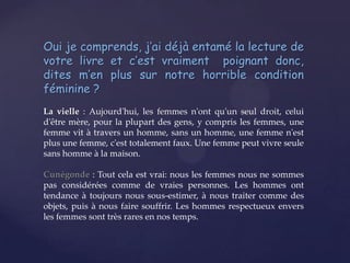 Oui je comprends, j’ai déjà entamé la lecture de
votre livre et c’est vraiment poignant donc,
dites m’en plus sur notre horrible condition
féminine ?
La vielle : Aujourd'hui, les femmes n'ont qu'un seul droit, celui
d'être mère, pour la plupart des gens, y compris les femmes, une
femme vit à travers un homme, sans un homme, une femme n'est
plus une femme, c'est totalement faux. Une femme peut vivre seule
sans homme à la maison.
Cunégonde : Tout cela est vrai: nous les femmes nous ne sommes
pas considérées comme de vraies personnes. Les hommes ont
tendance à toujours nous sous-estimer, à nous traiter comme des
objets, puis à nous faire souffrir. Les hommes respectueux envers
les femmes sont très rares en nos temps.

 
