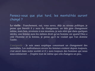 Pensez-vous que plus tard, les mentalités auront
changé ?
La vieille : Franchement, oui, vous savez, déjà au niveau politique, je
pense que bientôt il y aura du changement, un très gros changement
même, mais bon, revenons à nos moutons, je suis sûre que dans quelques
siècles, une femme aura les mêmes droit qu'un homme car quand Dieu a
créé l'homme et la femme, je pense qu'il ne voulait que l'un domine
l'autre.
Cunégonde : Je suis assez sceptique concernant un changement des
mentalités. Les maltraitances envers les femmes existent depuis toujours,
c’est ancré dans notre société et il y aura toujours des hommes qui nous
sous-estimeront … J’espère tout de même que cela changera un peu..

 