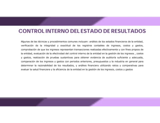 CONTROL INTERNO DEL ESTADO DE RESULTADOS
Algunas de las técnicas y procedimientos comunes incluyen: análisis de los estados financieros de la entidad,
verificación de la integridad y exactitud de los registros contables de ingresos, costos y gastos,
comprobación de que los ingresos representan transacciones realizadas efectivamente y con fines propios de
la entidad, evaluación de la efectividad del control interno de la entidad en la gestión de los ingresos , costos
y gastos, realización de pruebas sustantivas para obtener evidencia de auditoría suficiente y adecuada,
comparación de los ingresos y gastos con periodos anteriores, presupuestos y la industria en general para
determinar la razonabilidad de los resultados, y análisis financiero utilizando ratios y comparativas para
evaluar la salud financiera y la eficiencia de la entidad en la gestión de los ingresos, costos y gastos
 