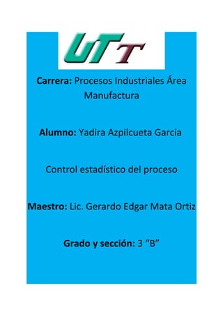 Carrera: Procesos Industriales Área
             Manufactura


  Alumno: Yadira Azpilcueta Garcia


    Control estadístico del proceso


Maestro: Lic. Gerardo Edgar Mata Ortiz


        Grado y sección: 3 “B”
 