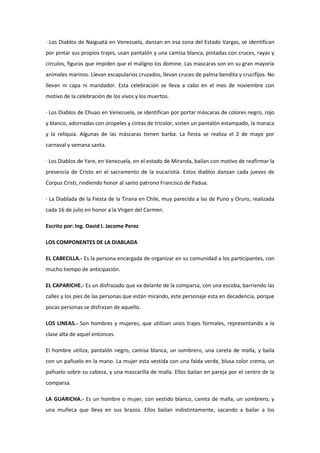 · Los Diablos de Naiguatá en Venezuela, danzan en esa zona del Estado Vargas, se identifican
por pintar sus propios trajes, usan pantalón y una camisa blanca, pintadas con cruces, rayas y
círculos, figuras que impiden que el maligno los domine. Las mascaras son en su gran mayoría
animales marinos. Llevan escapularios cruzados, llevan cruces de palma bendita y crucifijos. No
llevan ni capa ni mandador. Esta celebración se lleva a cabo en el mes de noviembre con
motivo de la celebración de los vivos y los muertos.

· Los Diablos de Chuao en Venezuela, se identifican por portar máscaras de colores negro, rojo
y blanco, adornadas con oropeles y cintas de tricolor, visten un pantalón estampado, la maraca
y la reliquia. Algunas de las máscaras tienen barba. La fiesta se realiza el 2 de mayo por
carnaval y semana santa.

· Los Diablos de Yare, en Venezuela, en el estado de Miranda, bailan con motivo de reafirmar la
presencia de Cristo en el sacramento de la eucaristía. Estos diablos danzan cada jueves de
Corpus Cristi, rindiendo honor al santo patrono Francisco de Padua.

· La Diablada de la Fiesta de la Tirana en Chile, muy parecida a las de Puno y Oruro, realizada
cada 16 de julio en honor a la Virgen del Carmen.

Escrito por: Ing. David I. Jacome Perez

LOS COMPONENTES DE LA DIABLADA

EL CABECILLA.- Es la persona encargada de organizar en su comunidad a los participantes, con
mucho tiempo de anticipación.

EL CAPARICHE.- Es un disfrazado que va delante de la comparsa, con una escoba, barriendo las
calles y los pies de las personas que están mirando, este personaje esta en decadencia, porque
pocas personas se disfrazan de aquello.

LOS LINEAS.- Son hombres y mujeres, que utilizan unos trajes formales, representando a la
clase alta de aquel entonces.

El hombre utiliza, pantalón negro, camisa blanca, un sombrero, una careta de malla, y baila
con un pañuelo en la mano. La mujer esta vestida con una falda verde, blusa color crema, un
pañuelo sobre su cabeza, y una mascarilla de malla. Ellos bailan en pareja por el centro de la
comparsa.

LA GUARICHA.- Es un hombre o mujer, con vestido blanco, careta de malla, un sombrero, y
una muñeca que lleva en sus brazos. Ellos bailan indistintamente, sacando a bailar a los
 