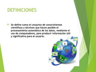 DEFINICIONES
 Se define como el conjunto de conocimientos
científicos y técnicos que hacen posible el
procesamiento automático de los datos, mediante el
uso de computadores, para producir información útil
y significativa para el usuario.
4
 