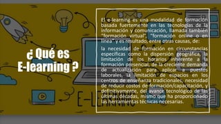 ¿ Qué es
E-learning ?
El e-learning es una modalidad de formación
basada fuertemente en las tecnologías de la
información y comunicación, llamada también
“formación virtual”, “formación online o en
línea” y es resultado, entre otras causas, de:
la necesidad de formación en circunstancias
específicas como la dispersión geográfica, la
limitación de los horarios inherente a la
formación presencial, de la creciente demanda
de actualización para aplicar a puestos
laborales, la limitación de espacios en los
centros de enseñanza tradicionales, necesidad
de reducir costos de formación/capacitación, y
definitivamente, del avance tecnológico de las
últimas décadas, mismo que ha proporcionado
las herramientas técnicas necesarias.
 