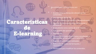 Características
de
E-learning
Sus principales características son:
• Se promueve la interacción directa con los
contenidos.
• Uso intensivo de las TIC.
• Usuarios dispersos geográfica o temporalmente.
• Separación física entre instructor/docente y
estudiante.
• El estudiante como centro de la formación.
• Autogestión del aprendizaje.
• Tutorización.
• Comunicación bidireccional entre estudiantes y
formadores, ya sea síncrona o asíncrona.
• Registro de actividades realizadas.
• Reducción de costos de formación /
capacitación.
• Flexibilidad para modificar los contenidos.
 