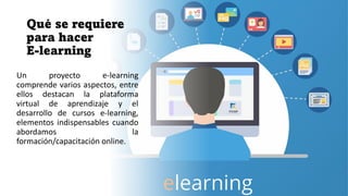 Qué se requiere
para hacer
E-learning
Un proyecto e-learning
comprende varios aspectos, entre
ellos destacan la plataforma
virtual de aprendizaje y el
desarrollo de cursos e-learning,
elementos indispensables cuando
abordamos la
formación/capacitación online.
 