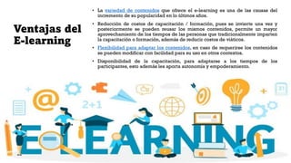 Ventajas del
E-learning
• La variedad de contenidos que ofrece el e-learning es una de las causas del
incremento de su popularidad en lo últimos años.
• Reducción de costos de capacitación / formación, pues se invierte una vez y
posteriormente se pueden reusar los mismos contenidos, permite un mayor
aprovechamiento de los tiempos de las personas que tradicionalmente imparten
la capacitación o formación, además de reducir costos de viáticos.
• Flexibilidad para adaptar los contenidos, en caso de requerirse los contenidos
se pueden modificar con facilidad para su uso en otros contextos.
• Disponibilidad de la capacitación, para adaptarse a los tiempos de los
participantes, esto además les aporta autonomía y empoderamiento.
 