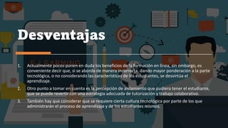 Desventajas
1. Actualmente pocos ponen en duda los beneficios de la formación en línea, sin embargo, es
conveniente decir que, si se aborda de manera incorrecta, dando mayor ponderación a la parte
tecnológica, o no considerando las características de los estudiantes, se desvirtúa el
aprendizaje.
2. Otro punto a tomar en cuenta es la percepción de aislamiento que pudiera tener el estudiante,
que se puede revertir con una estrategia adecuada de tutorización y trabajo colaborativo.
3. También hay que considerar que se requiere cierta cultura tecnológica por parte de los que
administrarán el proceso de aprendizaje y de los estudiantes mismos.
 