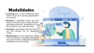 Modalidades
✓ e-Learning puro, es decir totalmente sobre
Internet. Esta fue la manera preponderante
en sus inicios.
✓ bLearning o aprendizaje mixto, que está
basado en Internet, pero sin dejar de lado el
aprendizaje presencial. Actualmente es uno
de los esquemas con mayor demanda.
✓ mLearning o aprendizaje móvil que hace un
uso más intensivo de los dispositivos
móviles.
✓ Microlearning: en el que segmentan mucho
más los contenidos en pequeñas cápsulas de
unos pocos minutos, propiciando que dichos
contenidos sean más accesibles.
 