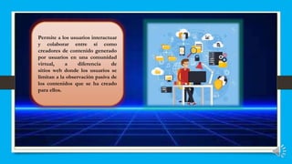 Permite a los usuarios interactuar
y colaborar entre sí como
creadores de contenido generado
por usuarios en una comunidad
virtual, a diferencia de
sitios web donde los usuarios se
limitan a la observación pasiva de
los contenidos que se ha creado
para ellos.
 